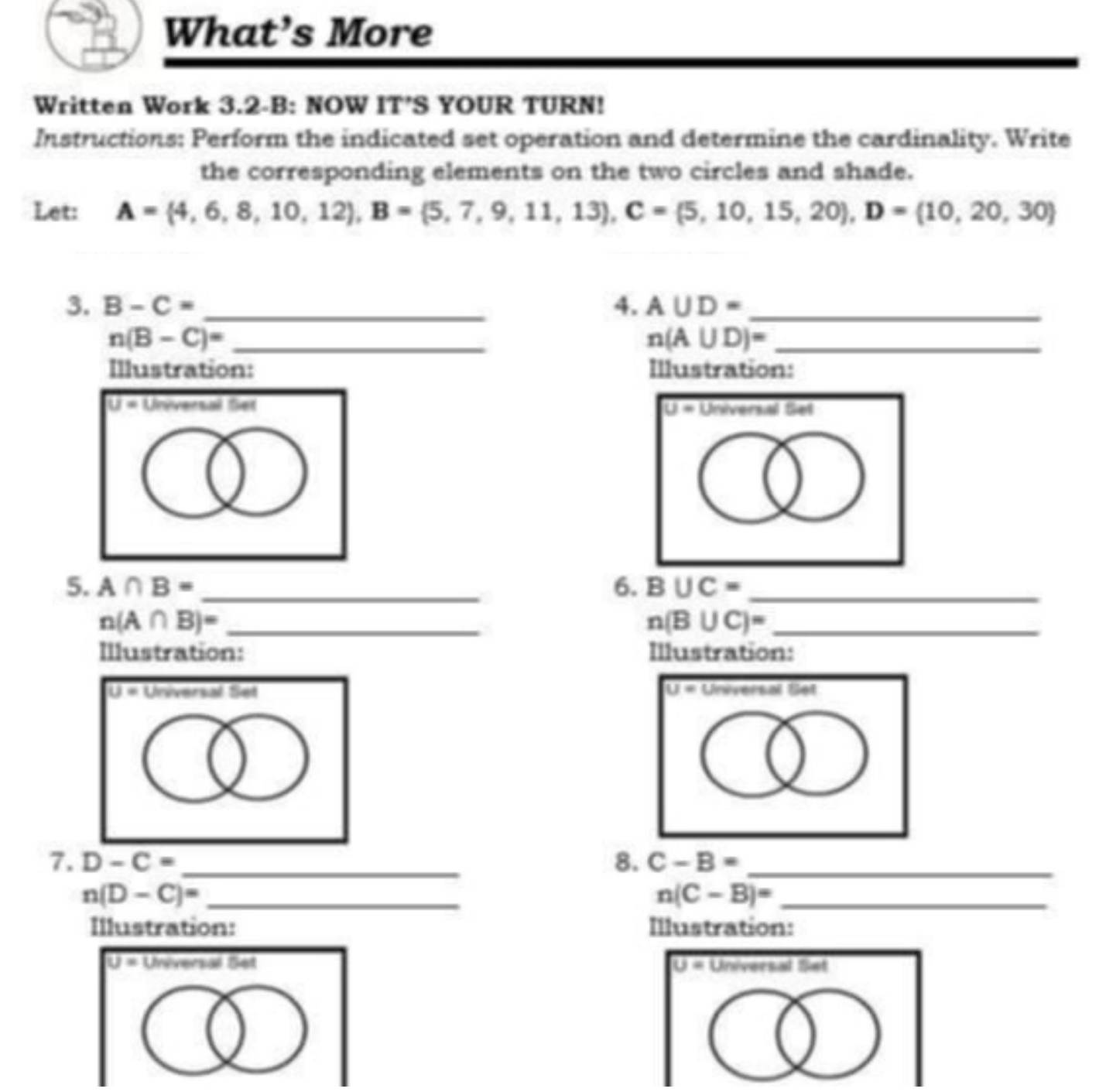 What’s More 
Written Work 3.2-B: NOW IT’S YOUR TURN! 
Instructions: Perform the indicated set operation and determine the cardinality. Write 
the corresponding elements on the two circles and shade. 
Let: A= 4,6,8,10,12 , B= 5,7,9,11,13 , C= 5,10,15,20 , D= 10,20,30
3. B-C= _4. A∪ D= _
n(B-C)= _
n(A∪ D)= _ 
Illustration: Illustration: 
Um Universal Set 
5. A∩ B= _6. B∪ C= _ 
_ n(A∩ B)=
n(B∪ C)= _ 
Illustration: Illustration:
U= Universal Set U r vering 191 
7. D-C= _8. C-B= _
n(D-C)= _ 
_ n(C-B)=
Illustration: Illustration:
U= Universal Set U= Universal Set