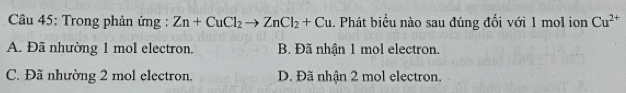 Trong phản ứng : Zn+CuCl_2to ZnCl_2+Cu 1 Phát biểu nào sau đúng đối với 1 mol ion Cu^(2+)
A. Đã nhường 1 mol electron. B. Đã nhận 1 mol electron.
C. Đã nhường 2 mol electron. D. Đã nhận 2 mol electron.