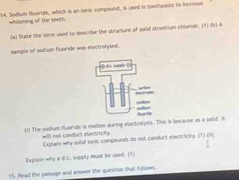 Sodium fluoride, which is an ionic compound, is used in toothpaste to increase 
whitening of the teeth. 
(a) State the term used to describe the structure of solid strontium chloride. (1) (b) A 
sample of sodium fluoride was electrolysed. 
(i) The sodium fluoride is molten during electrolysis. This is because as a solid it 
will not conduct electricity. 
Explain why solid Ionic compounds do not conduct electricity. (1) (ii) 
Explain why a d.c. supply must be used. (1) 
15. Read the passage and answer the question that follows