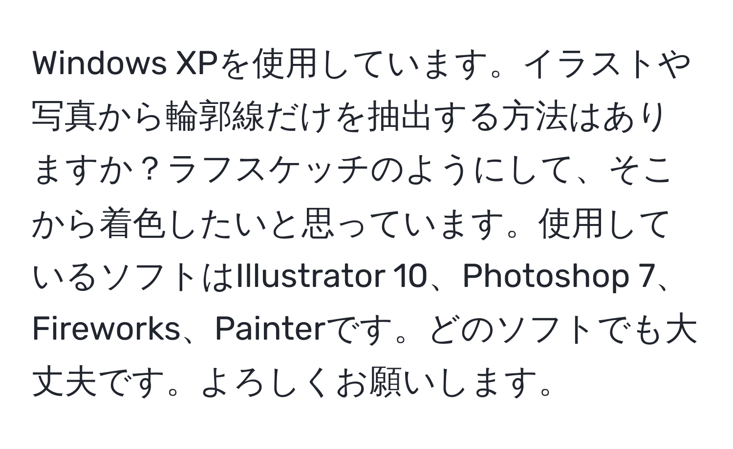 Windows XPを使用しています。イラストや写真から輪郭線だけを抽出する方法はありますか？ラフスケッチのようにして、そこから着色したいと思っています。使用しているソフトはIllustrator 10、Photoshop 7、Fireworks、Painterです。どのソフトでも大丈夫です。よろしくお願いします。