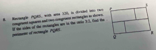 Rectangle PQRS, with area 320, is divided into two 
congruent squares and two congruent rectangles as shown. find the . 3:2
If the sides of the rectangles are in the ratio 
perimeter of rectangle PQRS.