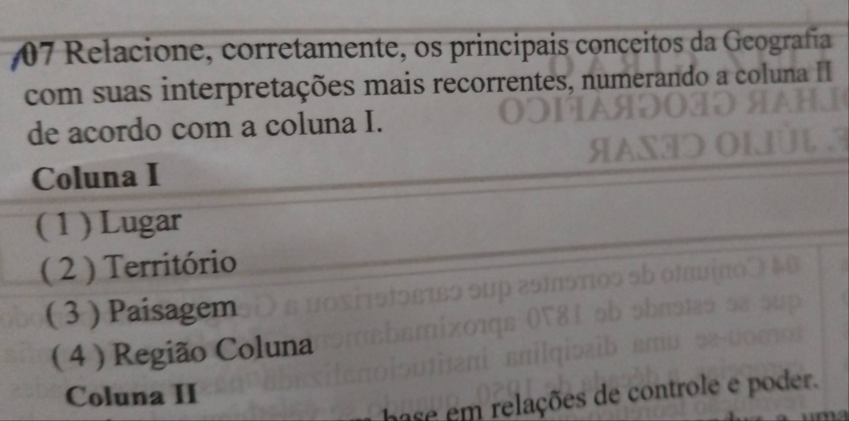 #7 Relacione, corretamente, os principais conceitos da Geografía 
com suas interpretações mais recorrentes, numerando a coluna II 
de acordo com a coluna I. 
Coluna I 
( 1 ) Lugar 
( 2 ) Território 
( 3 ) Paisagem 
( 4 ) Região Coluna 
Coluna II 
e m elações de contro e e poder.