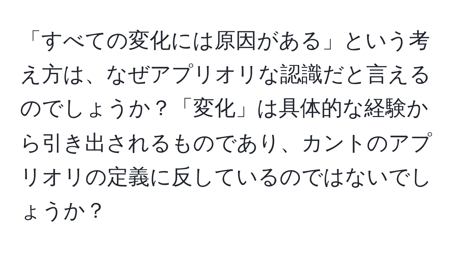 「すべての変化には原因がある」という考え方は、なぜアプリオリな認識だと言えるのでしょうか？「変化」は具体的な経験から引き出されるものであり、カントのアプリオリの定義に反しているのではないでしょうか？