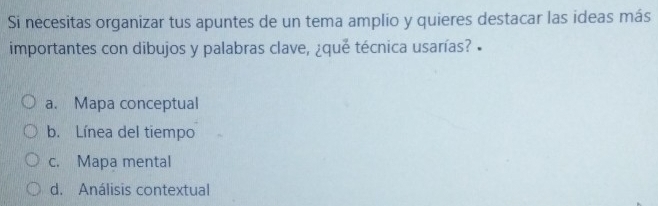 Si necesitas organizar tus apuntes de un tema amplio y quieres destacar las ideas más
importantes con dibujos y palabras clave, ¿que técnica usarías? •
a. Mapa conceptual
b. Línea del tiempo
c. Mapa mental
d. Análisis contextual