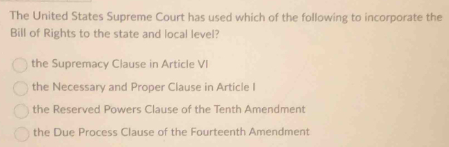 The United States Supreme Court has used which of the following to incorporate the
Bill of Rights to the state and local level?
the Supremacy Clause in Article VI
the Necessary and Proper Clause in Article I
the Reserved Powers Clause of the Tenth Amendment
the Due Process Clause of the Fourteenth Amendment