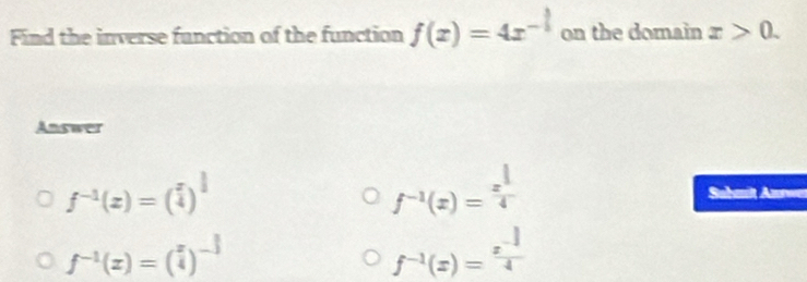 Find the inverse function of the function f(x)=4x^(-frac 3)5 on the domain x>0. 
Answer
f^(-1)(z)=( x/4 )^ 1/3 
f^(-1)(x)=frac x^(frac 1)44 Suhmilt Azwen
f^(-1)(x)=( x/4 )^- 3/4 
f^(-1)(x)= (x^(-1))/4 