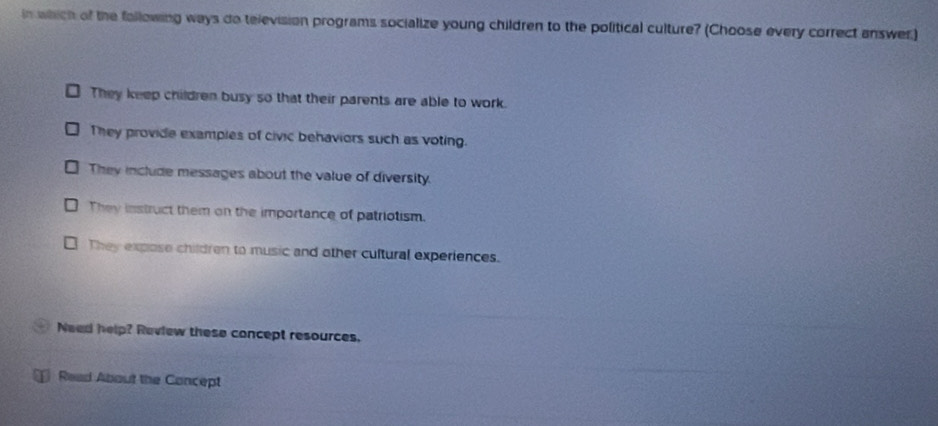 in which of the fallowing ways do television programs socialize young children to the political culture? (Choose every correct answer.)
They keep children busy so that their parents are able to work.
They provide examples of civic behaviors such as voting.
They include messages about the value of diversity.
They instruct them on the importance of patriotism.
They expose children to music and other cultural experiences.
Need help? Review these concept resources.
Read About the Concept