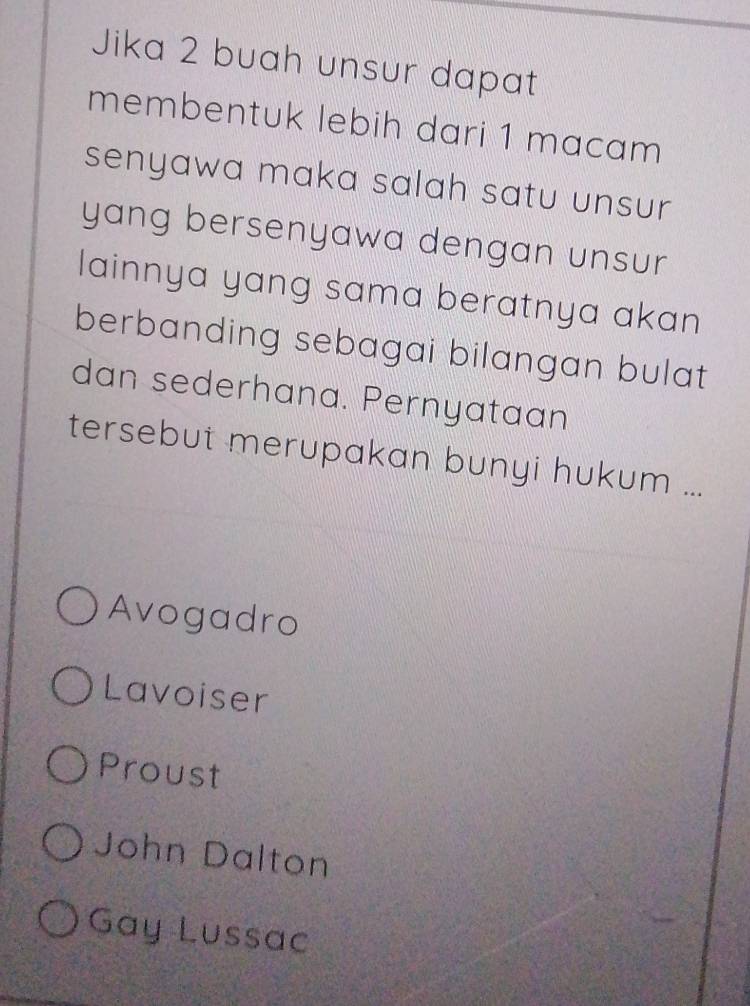 Jika 2 buah unsur dapat
membentuk lebih dari 1 macam
senyawa maka salah satu unsur 
yang bersenyawa dengan unsur
lainnya yang sama beratnya akan 
berbanding sebagai bilangan bulat
dan sederhana. Pernyataan
tersebut merupakan bunyi hukum ...
Avogadro
Lavoiser
Proust
John Dalton
Gay Lussac