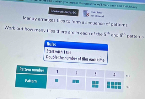 it Quastion - when you answer this question we'll mark each part individually 
Bookwork code: 6G not allowed Calculator 
Mandy arranges tiles to form a sequence of patterns. 
Work out how many tiles there are in each of the 5^(th) and 6^(th) patterns. 
Rule: 
Start with 1 tile 
Double the number of tiles each time