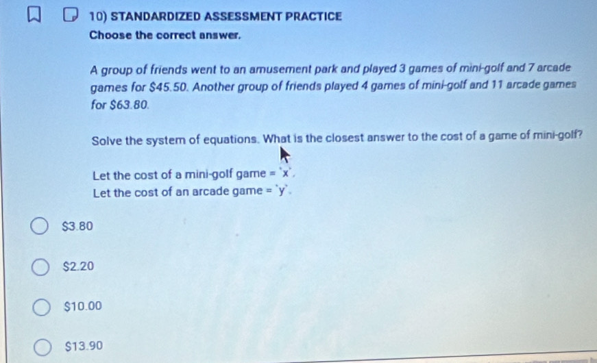 STANDARDIZED ASSESSMENT PRACTICE
Choose the correct answer.
A group of friends went to an amusement park and played 3 games of mini-golf and 7 arcade
games for $45.50. Another group of friends played 4 games of mini-golf and 11 arcade games
for $63.80.
Solve the system of equations. What is the closest answer to the cost of a game of mini-golf?
Let the cost of a mini-golf game ='x', 
Let the cost of an arcade game ='y'.
$3.80
$2.20
$10.00
$13.90