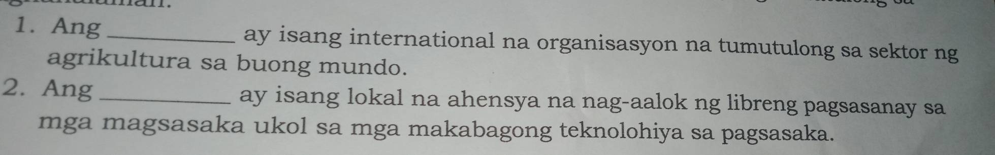 Ang _ay isang international na organisasyon na tumutulong sa sektor ng 
agrikultura sa buong mundo. 
2. Ang _ay isang lokal na ahensya na nag-aalok ng libreng pagsasanay sa 
mga magsasaka ukol sa mga makabagong teknolohiya sa pagsasaka.