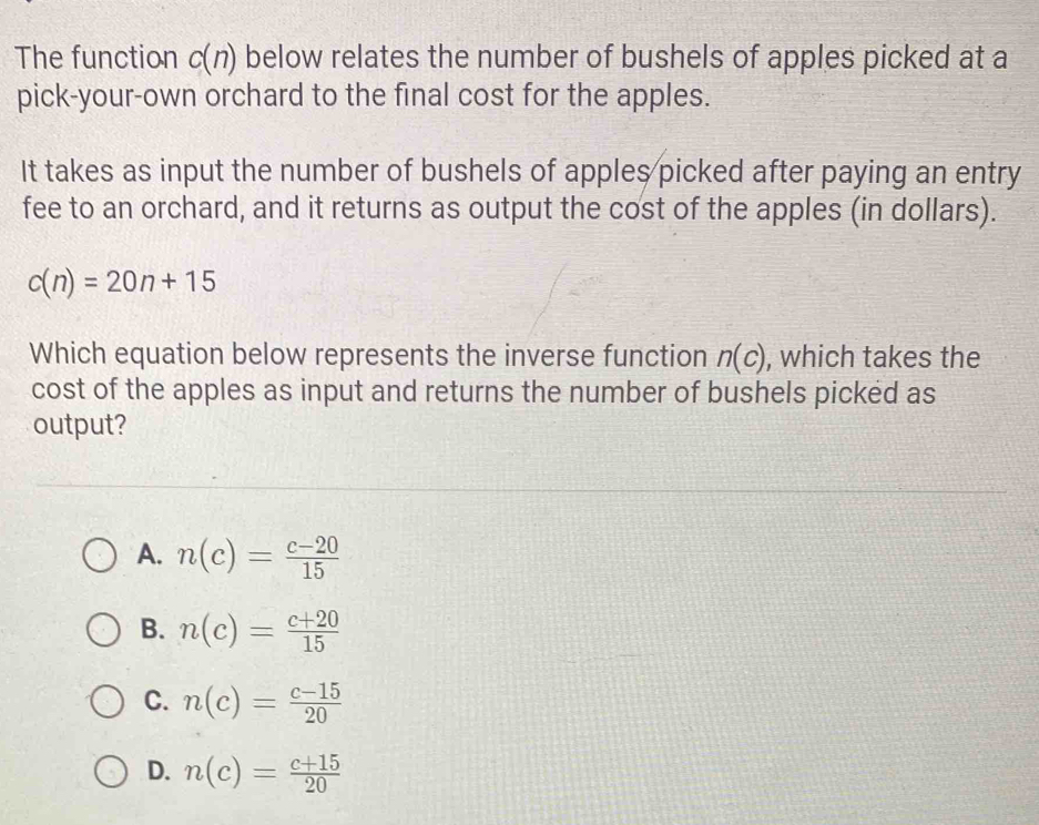 The function c(n) below relates the number of bushels of apples picked at a
pick-your-own orchard to the final cost for the apples.
It takes as input the number of bushels of apples picked after paying an entry
fee to an orchard, and it returns as output the cost of the apples (in dollars).
c(n)=20n+15
Which equation below represents the inverse function n(c) , which takes the
cost of the apples as input and returns the number of bushels picked as
output?
A. n(c)= (c-20)/15 
B. n(c)= (c+20)/15 
C. n(c)= (c-15)/20 
D. n(c)= (c+15)/20 