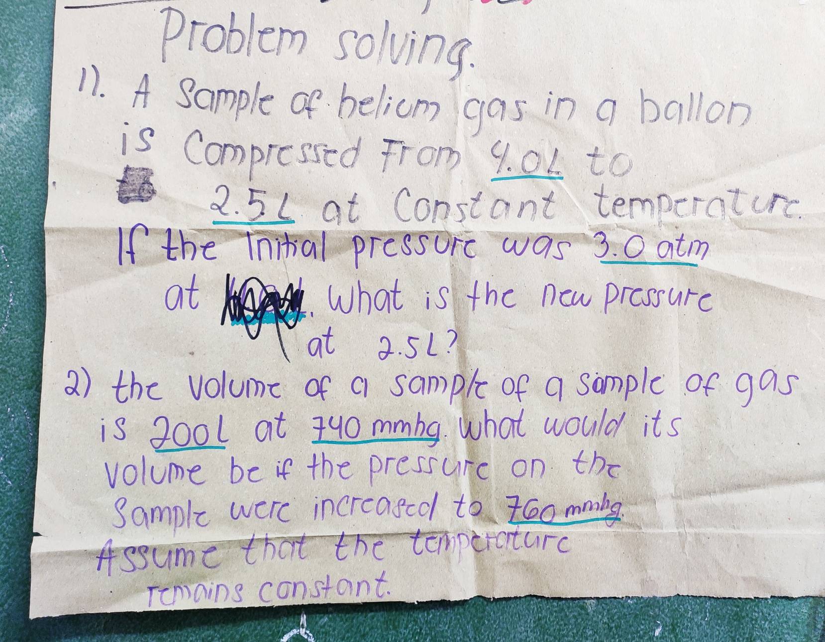 problem solving. 
11. A Sample of belicm gas in a ballon 
is Compressed From 9. 0L to
2. 5L at Constant temperaturc. 
If the Inital pressore was 3. 0 atm
at What is the new prossure 
at 2. 5L? 
2) the volume of a sample of a sample of gas 
is 200l at 140 mmbg. what would its 
volume be if the pressure on the 
Sample were increased to z6o mmibe 
Assume that the temporature 
Temains constant.