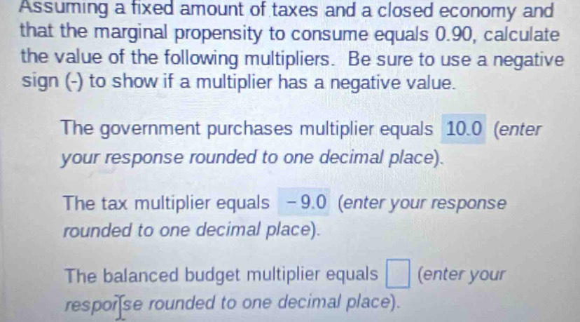 Assuming a fixed amount of taxes and a closed economy and 
that the marginal propensity to consume equals 0.90, calculate 
the value of the following multipliers. Be sure to use a negative 
sign (-) to show if a multiplier has a negative value. 
The government purchases multiplier equals 10.0 (enter 
your response rounded to one decimal place). 
The tax multiplier equals -9.0 (enter your response 
rounded to one decimal place). 
The balanced budget multiplier equals □ (enter your 
resporse rounded to one decimal place).