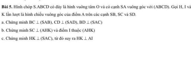 Hình chóp S. ABCD có đáy là hình vuông tâm O và có cạnh SA vuông góc với (ABCD). Gọi H, I và 
K lần lượt là hình chiếu vuông góc của điểm A trên các cạnh SB, SC và SD. 
a. Chứng minh BC⊥ (SAB), CD⊥ (SAD), BD⊥ (SAC)
b. Chứng minh SC⊥ (AHK) ) và điểm I thuộc (AHK) 
c. Chứng minh HK⊥ (SAC) , từ đó suy ra HK⊥ AI