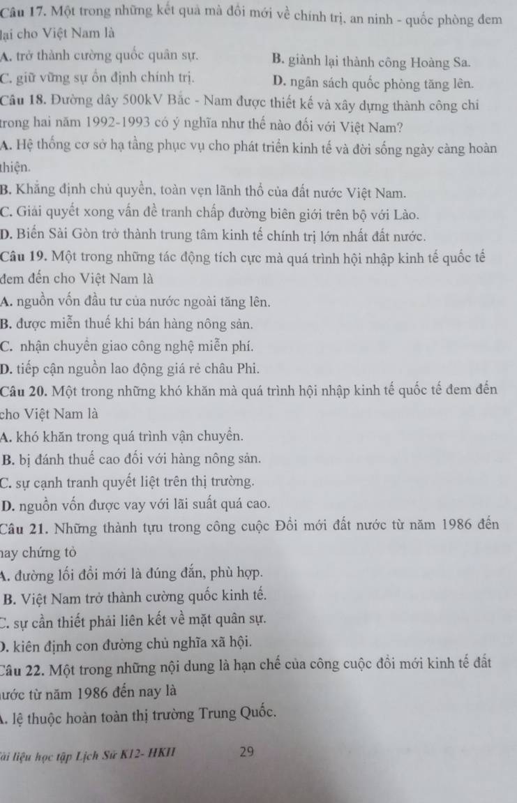 Một trong những kết quả mà đồi mới về chính trị, an ninh - quốc phòng đem
lại cho Việt Nam là
A. trở thành cường quốc quân sự. B. giành lại thành công Hoàng Sa.
C. giữ vững sự ổn định chính trị. D. ngân sách quốc phòng tăng lên.
Cầu 18. Đường dây 500kV Bắc - Nam được thiết kế và xây dựng thành công chi
trong hai năm 1992-1993 có ý nghĩa như thế nào đối với Việt Nam?
A. Hệ thống cơ sở hạ tầng phục vụ cho phát triển kinh tế và đời sống ngày càng hoàn
thiện.
B. Khẳng định chủ quyền, toàn vẹn lãnh thổ của đất nước Việt Nam.
C. Giải quyết xong vấn đề tranh chấp đường biên giới trên bộ với Lào.
D. Biển Sài Gòn trở thành trung tâm kinh tế chính trị lớn nhất đất nước.
Câu 19. Một trong những tác động tích cực mà quá trình hội nhập kinh tế quốc tế
đem đến cho Việt Nam là
A. nguồn vốn đầu tư của nước ngoài tăng lên.
B. được miễn thuế khi bán hàng nông sản.
C. nhận chuyển giao công nghệ miễn phí.
D. tiếp cận nguồn lao động giá rẻ châu Phi.
Câu 20. Một trong những khó khăn mà quá trình hội nhập kinh tế quốc tế đem đến
cho Việt Nam là
A. khó khăn trong quá trình vận chuyển.
B. bị đánh thuế cao đối với hàng nông sản.
C. sự cạnh tranh quyết liệt trên thị trường.
D. nguồn vốn được vay với lãi suất quá cao.
Câu 21. Những thành tựu trong công cuộc Đổi mới đất nước từ năm 1986 đến
hay chứng tỏ
A. đường lối đổi mới là đúng đắn, phù hợp.
B. Việt Nam trở thành cường quốc kinh tế.
C. sự cần thiết phải liên kết về mặt quân sự.
D. kiên định con đường chủ nghĩa xã hội.
Câu 22. Một trong những nội dung là hạn chế của công cuộc đồi mới kinh tế đất
từớc từ năm 1986 đến nay là
A lệ thuộc hoàn toàn thị trường Trung Quốc.
lài liệu học tập Lịch Sử K12- HKII 29