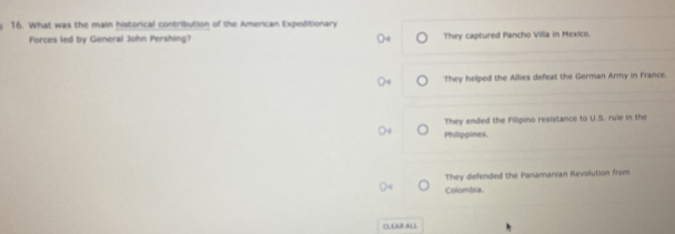 What was the main historical contribution of the American Expeditionary
Forces led by General John Persihing? They captured Pancho Villa in Mexico.
They helped the Allies defeat the German Army in France.
They ended the Filipino resistance to U.S. rule in the
Philippines.
They defended the Panamanian Revolution from
Colombia.
CLEAR ALL