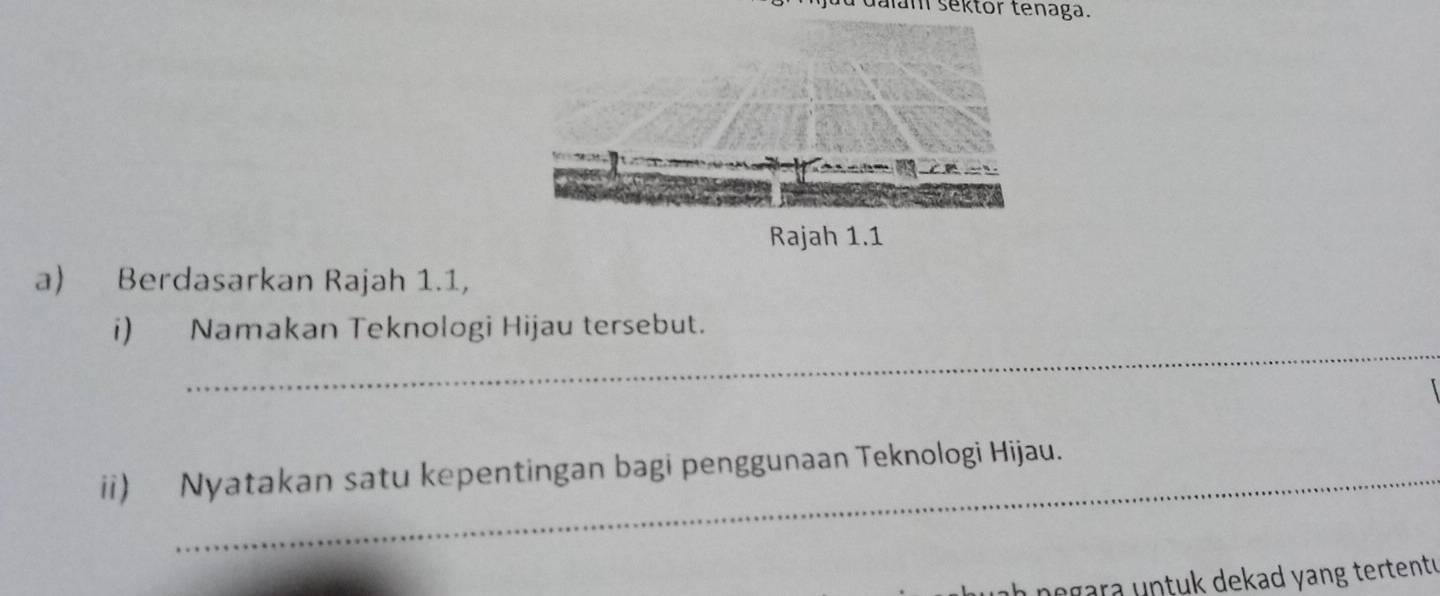 dalam sektor tenaga. 
a) Berdasarkan Rajah 1.1, 
_ 
i) Namakan Teknologi Hijau tersebut. 
ii) Nyatakan satu kepentingan bagi penggunaan Teknologi Hijau. 
ah negara untuk dekad yang tertent.