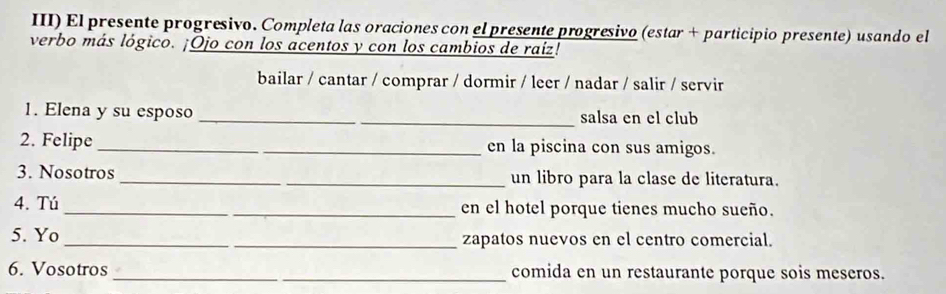 III) El presente progresivo. Completa las oraciones con el presente progresivo (estar + participio presente) usando el 
verbo más lógico. ¡Ojo con los acentos y con los cambios de raíz! 
bailar / cantar / comprar / dormir / leer / nadar / salir / servir 
1. Elena y su esposo _salsa en el club 
2. Felipe _en la piscina con sus amigos. 
3. Nosotros _un libro para la clase de literatura. 
4. Tú _en el hotel porque tienes mucho sueño. 
5. Yo __zapatos nuevos en el centro comercial. 
6. Vosotros _comida en un restaurante porque sois meseros.