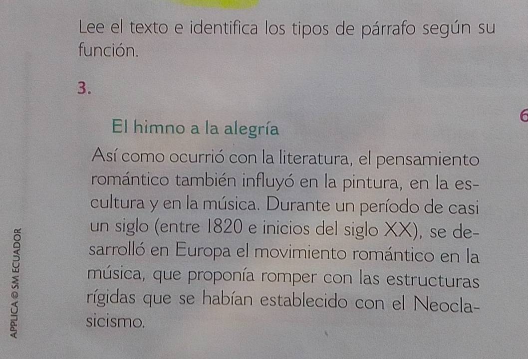 Lee el texto e identifica los tipos de párrafo según su 
función. 
3. 
6 
El himno a la alegría 
Así como ocurrió con la literatura, el pensamiento 
romántico también influyó en la pintura, en la es- 
cultura y en la música. Durante un período de casi 
un siglo (entre 1820 e inicios del siglo XX), se de- 
sarrolló en Europa el movimiento romántico en la 
música, que proponía romper con las estructuras 
rígidas que se habían establecido con el Neocla- 
sicismo.