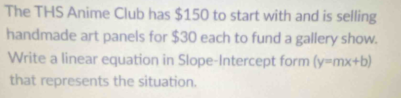 The THS Anime Club has $150 to start with and is selling 
handmade art panels for $30 each to fund a gallery show. 
Write a linear equation in Slope-Intercept form (y=mx+b)
that represents the situation.