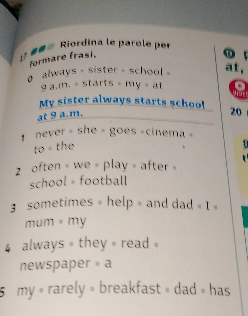 Riordina le parole per 
formare frasi. 
o 
0 always = sister - school 
at, 
9 a.m. = starts = my= at 
a 
My sister always starts school 
at 9 a.m. 
20 
never = she = goes =cinema = 
to the 
2 often = we = play = after = 
school = football 
3 sometimes = help = and dad = 1 » 
mum = my 
always = they = read 
newspaper =a 
5 my × rarely » breakfast » dad » has