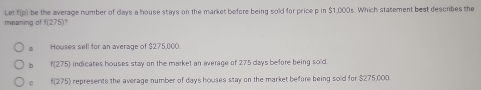 Let f(p) be the average number of days a house stays on the market before being sold for price p in $1,000s. Which statement best describes the
meaning of f(275)?
Houses sell for an average of $275,000.
。 f(275) indicates houses stay on the market an average of 275 days before being sold
c t(275) a represents the average number of days houses stay on the market before being sold for $275,000.