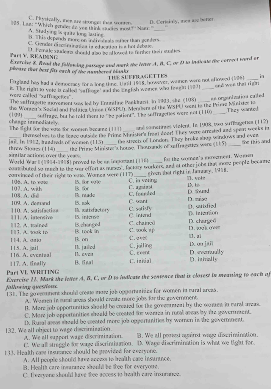 C. Physically, men are stronger than women. D. Certainly, men are better.
105. Lan: “Which gender do you think studies most?” Nam: '_ .,
A. Studying is quite long lasting.
B. This depends more on individuals rather than genders.
C. Gender discrimination in education is a hot debate.
D. Female students should also be allowed to further their studies.
Part V. READING
Exercise 8. Read the following passage and mark the letter A, B, C, or D to indicate the correct word or
phrase that best fits each of the numbered blanks
THE SUFFRAGETTES
England has had a democracy for a long time. Until 1918, however, women were not allowed (106) _in
it. The right to vote is called ‘suffrage’ and the English women who fought (107) _and won that right
were called “suffragettes”.
The suffragette movement was led by Emmiline Pankhurst. In 1903, she (108) _an organization called
the Women’s Social and Politica Union (WSPU). Members of the WSPU went to the Prime Minister to
(109) _suffrage, but he told them to “be patient”. The suffragettes were not (110) _.They wanted
change immediately.
The fight for the vote for women became (111) _and sometimes violent. In 1908, two suffragettes (112)
themselves to the fence outside the Prime Minister's front door! They were arrested and spent weeks in
_jail. In 1912, hundreds of women (113) _the streets of London. They broke shop windows and even
threw Stones (114) _the Prime Minister’s house. Thousands of suffragettes were (115) _for this and
similar actions over the years.
World War I (1914-1918) proved to be an important (116) for the women’s movement. Women
contributed so much to the war effort as nurses', factory workers, and at other jobs that more people became
convinced of their right to vote. Women were (117)_ given that right in January, 1918.
106. A. to vote B. for vote C. in voting D. vote
107. A. with B. for C. against D. to
108. A. did B. made C. founded D. found
109. A. demand B. ask C. want D. raise
110. A. satisfaction B. satisfactory C. satisfy D. satisfied
111. A. intensive B. intense C. intend D. intention
112. A. trained B.changed C. chained
D. charged
D. took over
113. A. took to B. took in C. took up D. at
114. A. onto B. on C. over
115. A. jail B. jailed C. jailing D. on jail
116. A. eventual B. even C. event D. eventually
117. A. finally B. final C. initial D. initially
Part VI. WRITING
Exercise 11. Mark the letter A, B, C, or D to indicate the sentence that is closest in meaning to each of
following questions.
131. The government should create more job opportunities for women in rural areas.
A. Women in rural areas should create more jobs for the government.
B. More job opportunities should be created for the government by the women in rural areas.
C. More job opportunities should be created for women in rural areas by the government.
D. Rural areas should be created more job opportunities by women in the government.
132. We all object to wage discrimination.
A. We all support wage discrimination. B. We all protest against wage discrimination.
C. We all struggle for wage discrimination. D. Wage discrimination is what we fight for.
133. Health care insurance should be provided for everyone.
A. All people should have access to health care insurance.
B. Health care insurance should be free for everyone.
C. Everyone should have free access to health care insurance.