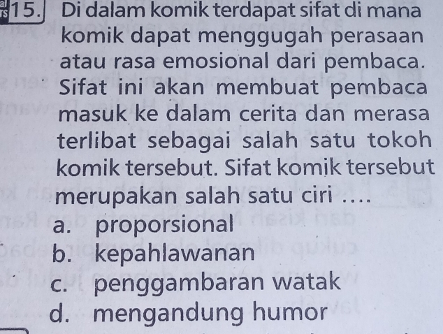 15.] Di dalam komik terdapat sifat di mana
komik dapat menggugah perasaan
atau rasa emosional dari pembaca.
Sifat ini akan membuat pembaca
masuk ke dalam cerita dan merasa
terlibat sebagai salah satu tokoh
komik tersebut. Sifat komik tersebut
merupakan salah satu ciri ....
a. proporsional
b. kepahlawanan
c. penggambaran watak
d. mengandung humor