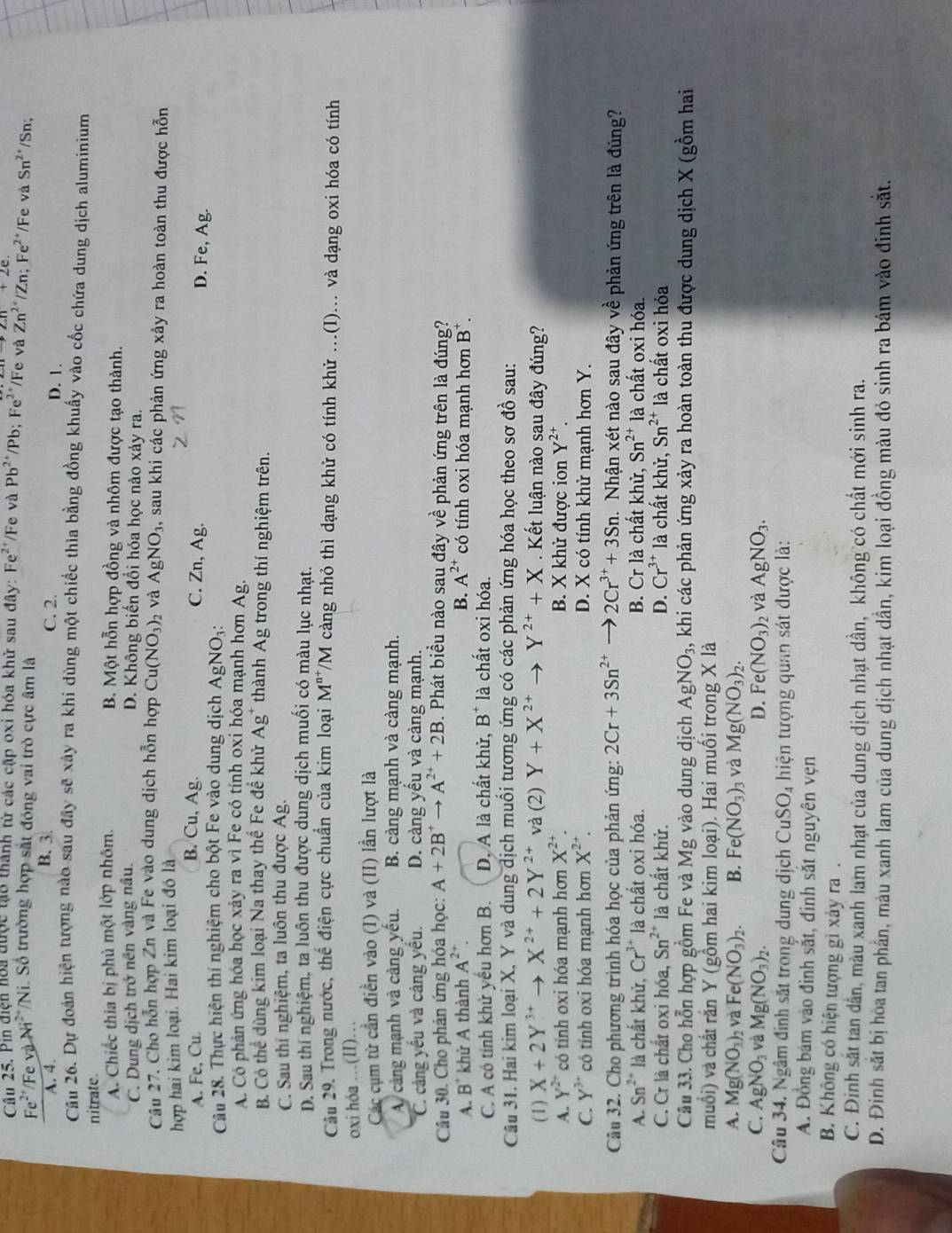 Pin điện hoa được tạo thành từ các cập oxi hóa khử sau đây: Fe^2 /Fe và Pb^(2+) /Pb; Fe^(2+)/ Fe và Zn^(2+)/Zn;Fe^(2+) */Fe và Sn^2 /Sn;
Fe    F e và 1
* Ni. Số trường hợp sắt đóng vai trò cực âm là
A. 4. B. 3. C. 2.
D. 1.
Câu 26. Dự đoán hiện tượng nào sau đây sẽ xây ra khi dùng một chiếc thìa bằng đồng khuẩy vào cốc chứa dung dịch aluminium
nitrate. B. Một hỗn hợp đồng và nhôm được tạo thành.
A. Chiếc thìa bị phủ một lớp nhôm.
C. Dung dịch trở nền vàng nâu. D. Không biến đổi hóa học nào xảy ra.
Câu 27. Cho hỗn hợp Zn và Fe vào dung dịch hỗn hợp Cu(NO_3)_2 và AgNO_3, , sau khi các phản ứng xảy ra hoàn toàn thu được hỗn
hợp hai kim loại. Hai kim loại đó là
B. Cu, Ag. D. Fe, Ag.
A. Fe, Cu. C. Zn, Ag.
Câu 28. Thực hiện thí nghiệm cho bột Fe vào dung dịch Ag NO3
A. Có phản ứng hóa học xảy ra vì Fe có tính oxi hóa mạnh hơn Ag.
B. Có thể dùng kim loại Na thay thể Fe để khử Ag^+ thành Ag trong thí nghiệm trên.
C. Sau thí nghiệm, ta luôn thu được Ag.
D. Sau thí nghiệm, ta luôn thu được dung dịch muối có màu lục nhạt.
Câu 29. Trong nước, thể điện cực chuẩn của kim loại M^(n+) /M càng nhỏ thì dạng khử có tính khử .(I)... và dạng oxi hóa có tính
oxi hóa …(II)…
Các cụm từ cần điền vào (I) và (II) lần lượt là
A cảng mạnh và càng yếu. B. càng mạnh và càng mạnh.
C. cảng yếu và càng yếu. D. càng yếu và càng mạnh.
Câu 30. Cho phản ứng hóa học: A+2B^+to A^(2+)+2B 3. Phát biểu nào sau đây về phản ứng trên là đúng?
A. B^+ khử A thành A^(2+). B. A^(2+) có tính oxi hóa mạnh hơn B^+.
C. A có tính khử yếu hơn B. D. A là chất khử, B^+ là chất oxi hóa.
Câu 31. Hai kim loại X, Y và dung dịch muối tương ứng có các phản ứng hóa học theo sơ đồ sau:
(1) X+2Y^(3+)to X^(2+)+2Y^(2+) và (2) Y+X^(2+) Y^(2+)+X. Kết luận nào sau đây đúng?
A. Y^(2+) có tinh oxi hóa mạnh hơn X^(2+). B. X khử được ion Y^(2+).
C. Y^3 có tính oxi hóa mạnh hơn X^(2+). D. X có tính khử mạnh hơn Y.
Câu 32. Cho phương trình hóa học của phản ứng: 2Cr+3Sn^(2+) 2Cr^(3+)+3Sn 1. Nhận xét nào sau đây về phản ứng trên là đúng?
A. Sn^(2+) là chất khử, Cr^(3+) là chất oxi hóa. B. Cr là chất khử, Sn^(2+) là chất oxi hóa.
C. Cr là chất oxi hóa, Sn^(2+) là chất khử. D. Cr^(3+) là chất khử, Sn^(2+) là chất oxi hóa
Câu 33. Cho hỗn hợp gồm Fe và Mg vào dung dịch AgNO_3, khi các phản ứng xảy ra hoàn toàn thu được dung dịch X (gồm hai
muổi) và chất rắn Y (gồm hai kim loại). Hai muối trong X là
A. Mg(NO_3)_2 và Fe(NO_3)_2. B. Fe(NO_3)_3 và Mg(NO_3)_2.
C. AgNO_3 và Mg(NO_3)_2. D. Fe (NO_3) và AgNO_3.
Câu 34. Ngâm đinh sắt trong dung dịch CuSO_4 hiện tượng quan sát được là:
A. Đồng bám vào đinh sắt, đinh sắt nguyên vẹn
B. Không có hiện tượng gì xảy ra .
C. Đinh sắt tan dân, mẫu xanh lam nhạt của dung dịch nhạt dần, không có chất mới sinh ra.
D. Đinh sắt bị hòa tan phần, màu xanh lam của dung dịch nhạt dần, kim loại đồng màu đó sinh ra bám vào đinh sắt.
