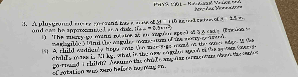 PHYS 1301 - Rotational Motion and 
Angular Momentum 
3. A playground merry-go-round has a mass of M=110kg and radius of R=2.2m, 
and can be approximated as a disk. (I_disk=0.5mr^2)
i) The merry-go-round rotates at an angular speed of 3.3 rad/s. (Friction is 
negligible.) Find the angular momentum of the merry-go-round. 
ii) A child suddenly hops onto the merry-go-round at the outer edge. If the 
child’s mass is 33 kg, what is the new angular speed of the system (merry- 
go-round + child)? Assume the child’s angular momentum about the center 
of rotation was zero before hopping on.