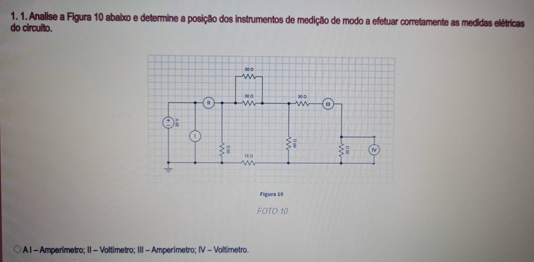 Analise a Figura 10 abaixo e determine a posição dos instrumentos de medição de modo a efetuar corretamente as medidas elétricas 
do circuito. 
Figura 10 
FOTO 10
A I - Amperímetro; II - Voltímetro; III - Amperímetro; IV - Voltímetro.