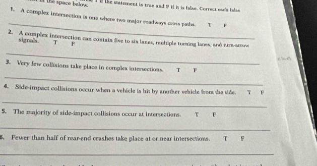 in the space below. I l the statement is true and P if it is false. Correct each false
_
1. A complex intersection is one where two major roadways cross paths. T F
2. A complex intersection can contain five to six lanes, multiple turning lanes, and turn-arrow
signals. T F
_
3. Very few collisions take place in complex intersections. T F
_
4. Side-impact collisions occur when a vehicle is hit by another vehicle from the side. T F
_
5. The majority of side-impact collisions occur at intersections. T F
_
6. Fewer than half of rear-end crashes take place at or near intersections. T F
_