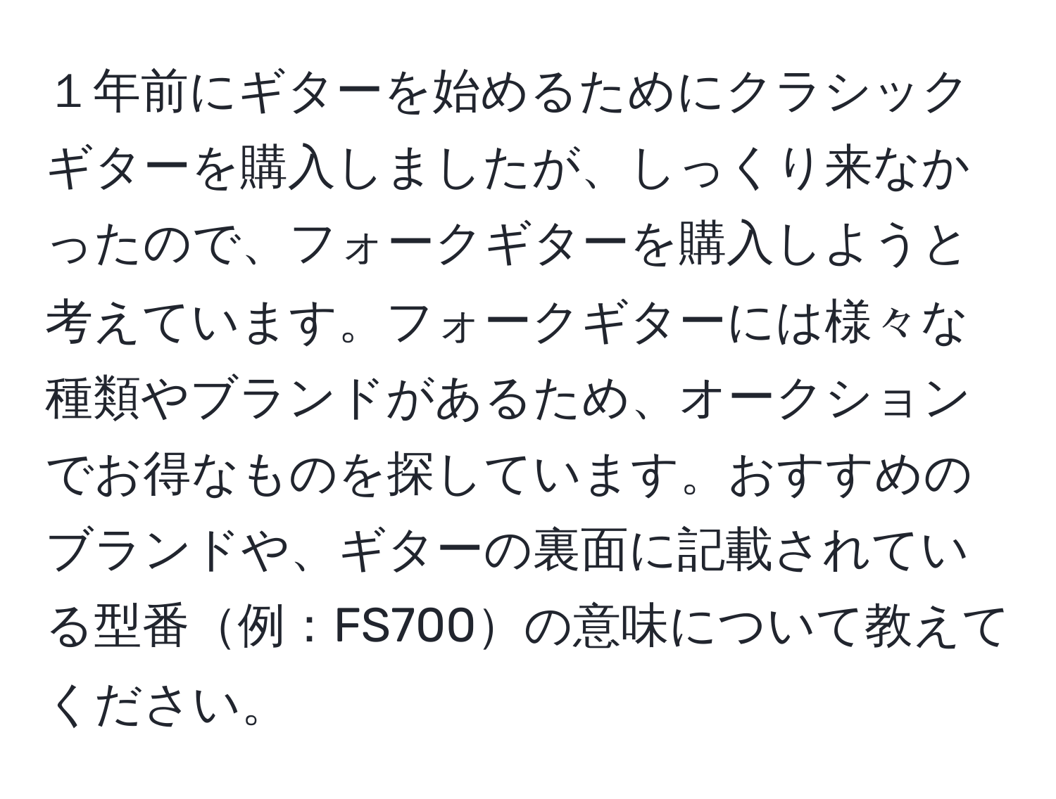 １年前にギターを始めるためにクラシックギターを購入しましたが、しっくり来なかったので、フォークギターを購入しようと考えています。フォークギターには様々な種類やブランドがあるため、オークションでお得なものを探しています。おすすめのブランドや、ギターの裏面に記載されている型番例：FS700の意味について教えてください。