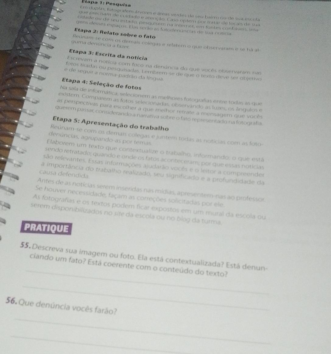 Étapa 1: Pesquisa
Em duplas, fotografem árvores e áreas verdes de seu baitro ou de sua escola
que precisam de cuídado e atenção, Caso optem por tratar de locais de sua
cidade ou de seu estado, pesquisem na internet, em fontes confiáveis, ima
gens desses espaços. E as serão as fotodenúncias de sua notícia.
Etapa 2: Relato sobre o fato
Reúnam-se com os demais colegas e relatem o que observaram e se há al
guma denúncia a fazer.
Etapa 3: Escrita da notícia
Escrevam a notícia com foco na denúncia do que vocês observaram nas
fotos tiradas ou pesquisadas. Lembrem-se de que o texto deve ser objetivo
e de seguir a norma-padrão da língua.
Etapa 4: Seleção de fotos
Na sala de informática, selecionem as melhores fotografias entre todas as que
existem. Comparem as fotos selecionadas, observando as luzes, os ângulos e
as perspectivas para escolher a que melhor retrate a mensagem que vocês
querem passar, considerando a narrativa sobre o fato representado na fotografia.
Etapa 5: Apresentação do trabalho
Reúnam-se com os demais colegas e juntem todas as noticias com as foto-
denúncias, agrupando-as por temas.
Elaborem um texto que contextualize o trabalho, informando: o que está
sendo retratado; quando e onde os fatos aconteceram; por que essas notícias
são relevantes. Essas informações ajudarão vocês e o leitor a compreender
a importância do trabalho realizado, seu significado e a profundidade da
causa defendida.
Antes de as notícias serem inseridas nas mídias, apresentem-nas ao professor.
Se houver necessidade, façam as correções solicitadas por ele.
As fotografias e os textos podem ficar expostos em um mural da escola ou
serem disponibilizados no síte da escola ou no bíog da turma.
PRATIQUE
_
55. Descreva sua imagem ou foto. Ela está contextualizada? Está denun-
ciando um fato? Está coerente com o conteúdo do texto?
_
_
56. Que denúncia vocês farão?
_