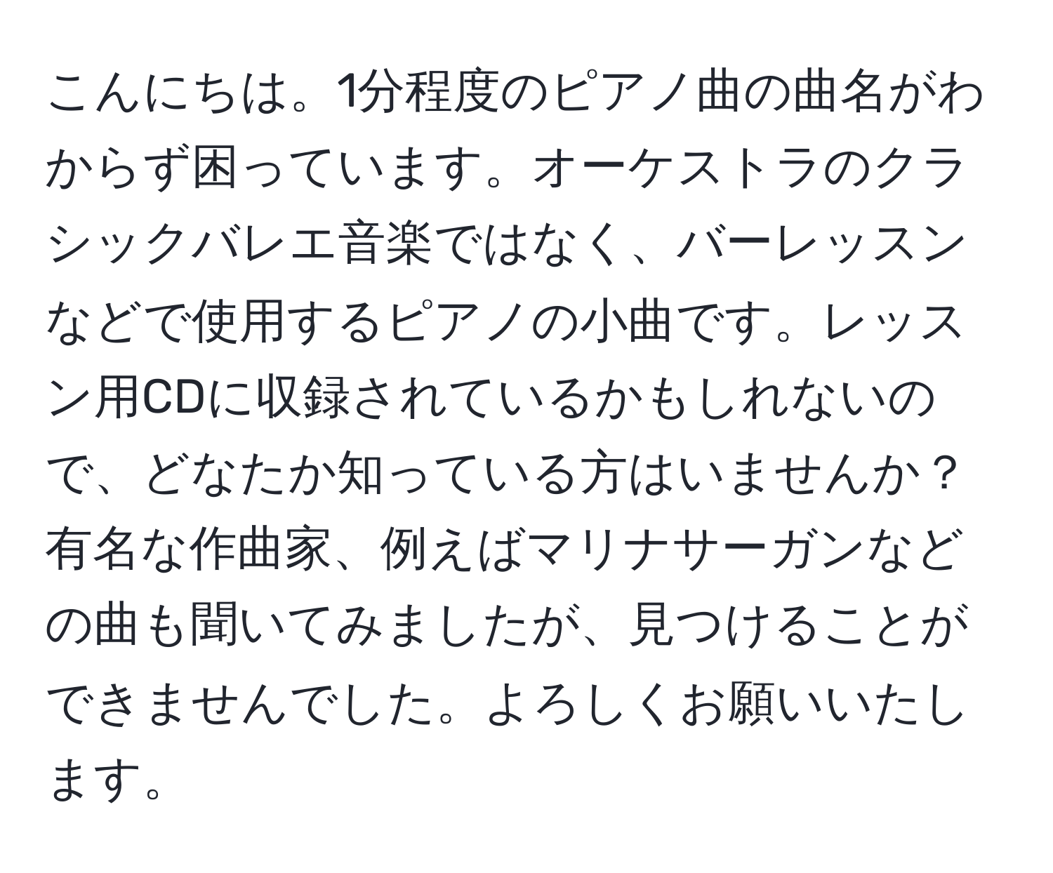 こんにちは。1分程度のピアノ曲の曲名がわからず困っています。オーケストラのクラシックバレエ音楽ではなく、バーレッスンなどで使用するピアノの小曲です。レッスン用CDに収録されているかもしれないので、どなたか知っている方はいませんか？有名な作曲家、例えばマリナサーガンなどの曲も聞いてみましたが、見つけることができませんでした。よろしくお願いいたします。