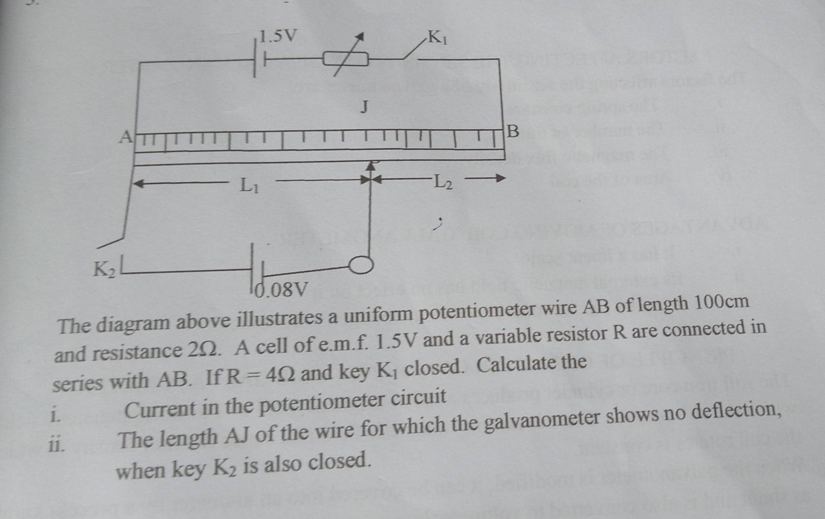 The diagram above illustrates a unifowire AB of length 100cm
and resistance 2Ω. A cell of e.m.f. 1.5V and a variable resistor R are connected in
series with AB. If R=4Omega and key K_1 closed. Calculate the
i. Current in the potentiometer circuit
ii. The length AJ of the wire for which the galvanometer shows no deflection,
when key K_2 is also closed.