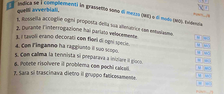 quelli avverbiali. 
F 
Indica se i complementi in grassetto sono di mezzo (ME) o di modo (MO). Evidenzia 
PUNTI.../8 
1. Rossella accoglie ogni proposta della sua allenatrice con entusiasmo 
2. Durante l’interrogazione hai parlato velocemente. 
M MO 
3. I tavoli erano decorati con fiori di ogni specie. 
M MO 
4. Con l’inganno ha raggiunto il suo scopo. 
M MO 
5. Con calma la tennista si preparava a iniziare il gioco. 
M MO 
6. Potete risolvere il problema con pochi calcoli. 
M MO 
7. Sara si trascinava dietro il gruppo faticosamente. 
M MO 
M MO 
PUNT1.../9