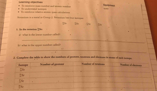 Learning objectives 
To reinforce mass number and atomic number 
Equipment 
To understand isotopes 
Tohe 
To reinforce relative atomic mass calculations 
Strontium is a metal in Group 2. Strontium has four isotopes 
; Sr;;Sr Sr % Se 
1. In the notation  11/24  Sr
a) what is the lower number called? 
_ 
b) what is the upper number called? 
_ 
2. Complete the table to show the numbers of protons, neutrons and electrons in atoms of each isotope.