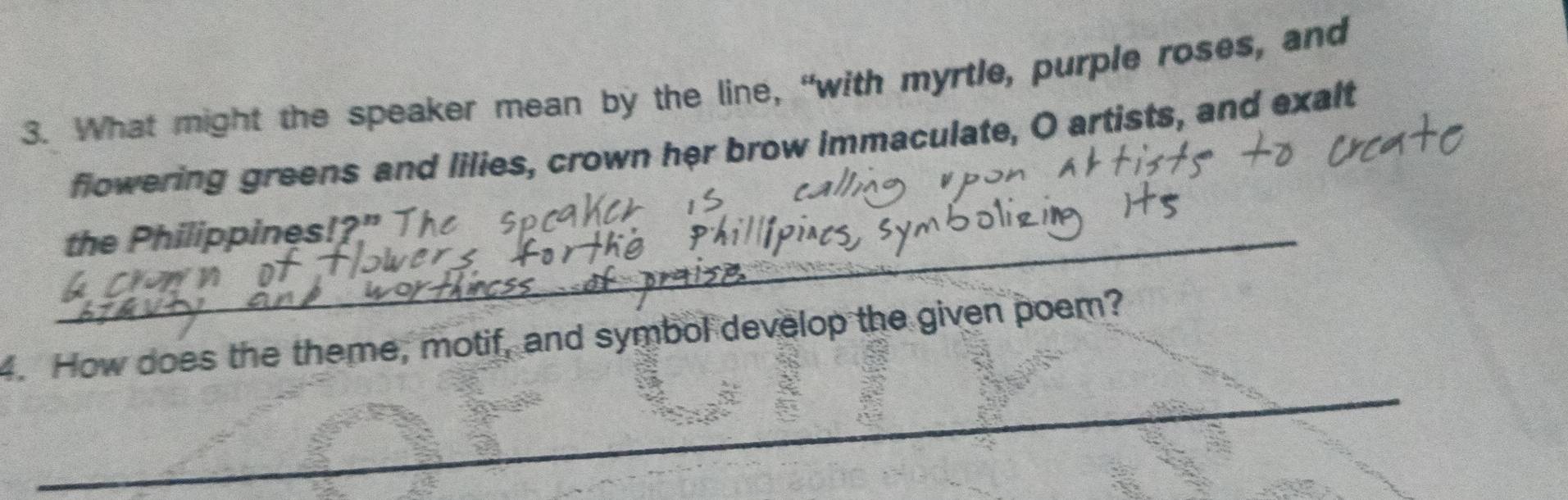 What might the speaker mean by the line, “with myrtle, purple roses, and 
flowering greens and lilies, crown her brow immaculate, O artists, and exalt 
_the Philippines!?" 
_ 
4. How does the theme, motif, and symbol develop the given poem?