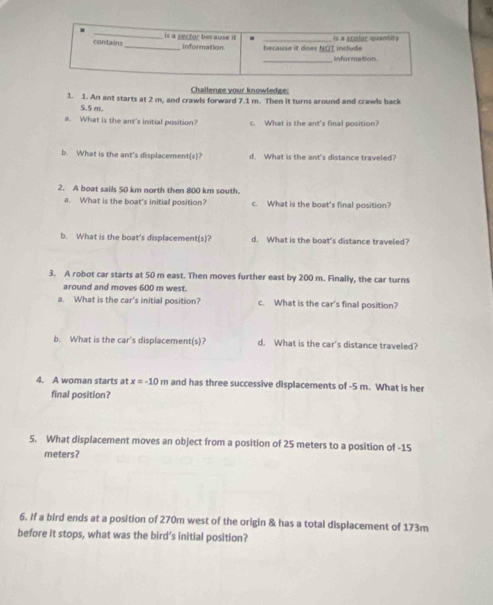 is a yector because it - _is a scular quantity
contains _information. because it does NOT include
_
information
Challenge your knowledge:
1. 1. An ant starts at 2 m, and crawls forward 7.1 m. Then it turns around and crawls back
5.5 m.
a. What is the ant's initial position? c. What is the ant's final position?
b. What is the ant’s displacement(s)? d. What is the ant's distance traveled?
2. A boat sails 50 km north then 800 km south.
a. What is the boat’s initial position? c. What is the boat’s final position?
b. What is the boat’s displacement(s)? d. What is the boat’s distance traveled?
3. A robot car starts at 50 m east. Then moves further east by 200 m. Finally, the car turns
around and moves 600 m west.
a. What is the car’s initial position? c. What is the car's final position?
b. What is the car's displacement(s)? d. What is the car's distance traveled?
4. A woman starts at x=-10m and has three successive displacements of -5 m. What is her
final position?
5. What displacement moves an object from a position of 25 meters to a position of -15
meters?
6. If a bird ends at a position of 270m west of the origin & has a total displacement of 173m
before it stops, what was the bird’s initial position?