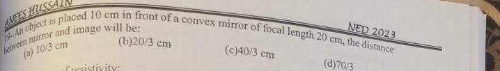 ANEES HUSSAIN
between mirror and image will be:
NED 2023
j9 An ebject is placed 10 cm in front of a convex mirror of focal length 20 cm, the distance
(a) 10/3 cm (b) 20/3 cm
(c) 40/3 cm (d) 70/3