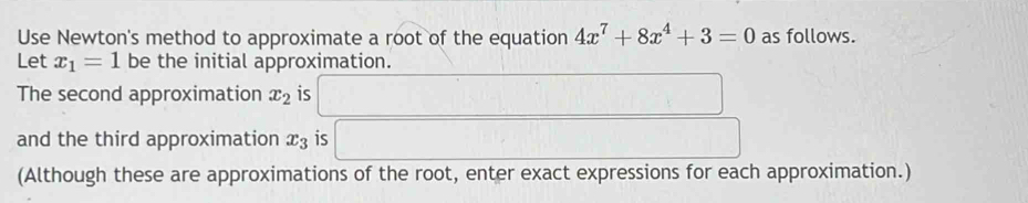 Use Newton's method to approximate a root of the equation 4x^7+8x^4+3=0 as follows. 
Let x_1=1 be the initial approximation. 
The second approximation x_2 is 
and the third approximation x_3 is 
(Although these are approximations of the root, enter exact expressions for each approximation.)