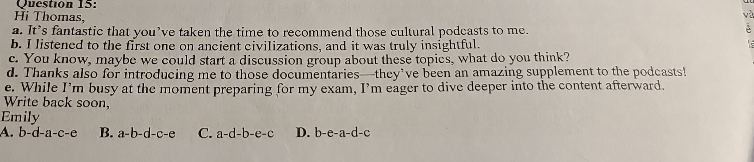 Hi Thomas,
và
a. It’s fantastic that you’ve taken the time to recommend those cultural podcasts to me.
à
b. I listened to the first one on ancient civilizations, and it was truly insightful.
c. You know, maybe we could start a discussion group about these topics, what do you think?
d. Thanks also for introducing me to those documentaries—they’ve been an amazing supplement to the podcasts!
e. While I’m busy at the moment preparing for my exam, I’m eager to dive deeper into the content afterward.
Write back soon,
Emily
A. b-d-a-c-e B. a -b-d-c-e C. a-d-b-e-c D. b-e-a- d-c