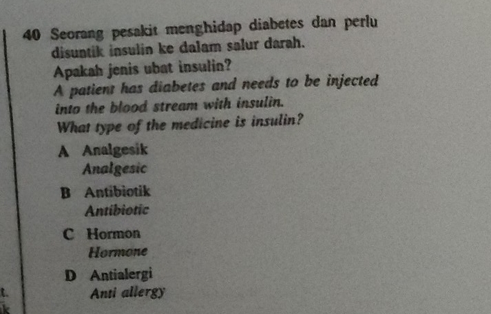 Seorang pesakit menghidap diabetes dan perlu
disuntik insulin ke dalam salur darah.
Apakah jenis ubat insulin?
A patient has diabetes and needs to be injected
into the blood stream with insulin.
What type of the medicine is insulin?
A Analgesik
Analgesic
B Antibiotik
Antibiotic
C Hormon
Hormone
D Antialergi
Anti allergy