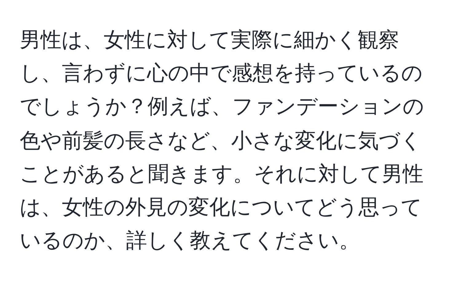 男性は、女性に対して実際に細かく観察し、言わずに心の中で感想を持っているのでしょうか？例えば、ファンデーションの色や前髪の長さなど、小さな変化に気づくことがあると聞きます。それに対して男性は、女性の外見の変化についてどう思っているのか、詳しく教えてください。