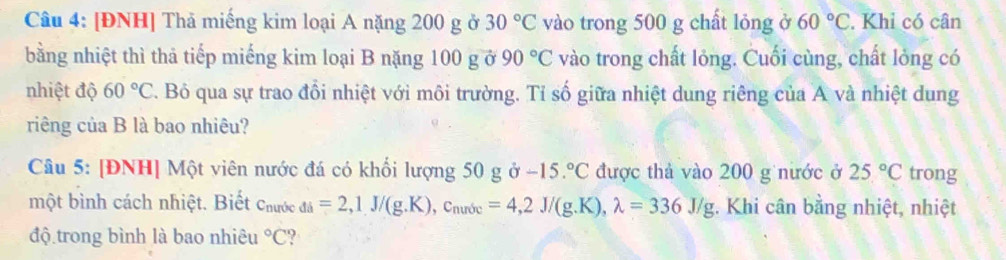 [ĐNH] Thả miếng kim loại A nặng 200 g ở 30°C vào trong 500 g chất lỏng ở 60°C. Khi có cân 
bằng nhiệt thì thả tiếp miếng kim loại B nặng 100 g ở 90°C vào trong chất lỏng. Cuối cùng, chất lỏng có 
nhiệt độ 60°C. Bỏ qua sự trao đổi nhiệt với môi trường. Tỉ số giữa nhiệt dung riêng của A và nhiệt dung 
riêng của B là bao nhiêu? 
Câu 5: [ĐNH] Một viên nước đá có khối lượng 50 g ở -15.^circ C được thả vào 200 g nước ở 25°C trong 
một bình cách nhiệt. Biết Chước _di=2, 1J/(g.K), c_nurde=4, 2J/(g.K), lambda =336J/g. Khi cân bằng nhiệt, nhiệt 
độ trong bình là bao nhiêu°C