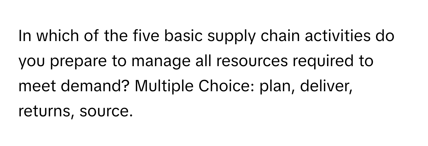 In which of the five basic supply chain activities do you prepare to manage all resources required to meet demand? Multiple Choice: plan, deliver, returns, source.