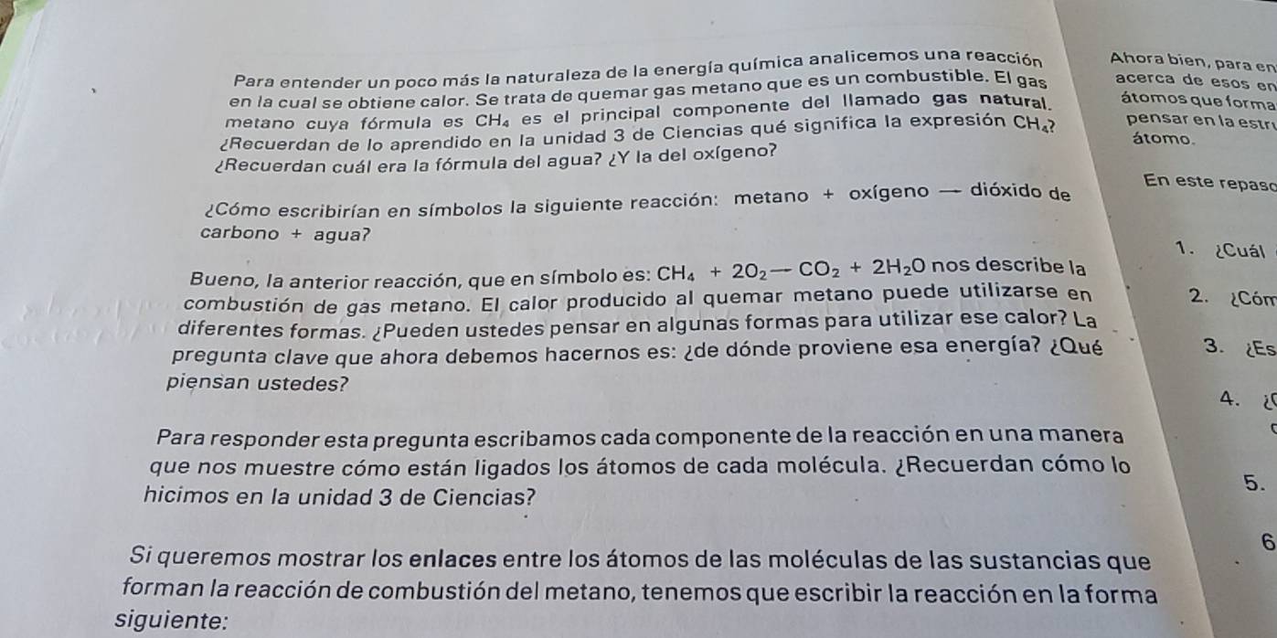 Para entender un poco más la naturaleza de la energía química analicemos una reacción Ahora bien, para en 
en la cual se obtiene calor. Se trata de quemar gas metano que es un combustible. El gas 
acerca de esos en 
metano cuya fórmula es CH_4 es el principal componente del llamado gas natural 
átomos que forma 
¿Recuerdan de lo aprendido en la unidad 3 de Ciencias qué significa la expresión CH₄? 
pen sar en la estr 
átomo. 
¿Recuerdan cuál era la fórmula del agua? ¿Y la del oxígeno? 
En este repaso 
¿Cómo escribirían en símbolos la siguiente reacción: metano + oxígeno → dióxido de 
carbono + agua? 
1. ¿Cuál 
Bueno, la anterior reacción, que en símbolo es: CH_4+2O_2to CO_2+2H_2O nos describe la 
combustión de gas metano. El calor producido al quemar metano puede utilizarse en 2. ¿Cóm 
diferentes formas. ¿Pueden ustedes pensar en algunas formas para utilizar ese calor? La 
pregunta clave que ahora debemos hacernos es: ¿de dónde proviene esa energía? ¿Qué 
3. ¿Es 
piensan ustedes? 4. 
Para responder esta pregunta escribamos cada componente de la reacción en una manera 
que nos muestre cómo están ligados los átomos de cada molécula. ¿Recuerdan cómo lo 
hicimos en la unidad 3 de Ciencias? 
5. 
6 
Si queremos mostrar los enlaces entre los átomos de las moléculas de las sustancias que 
forman la reacción de combustión del metano, tenemos que escribir la reacción en la forma 
siguiente: