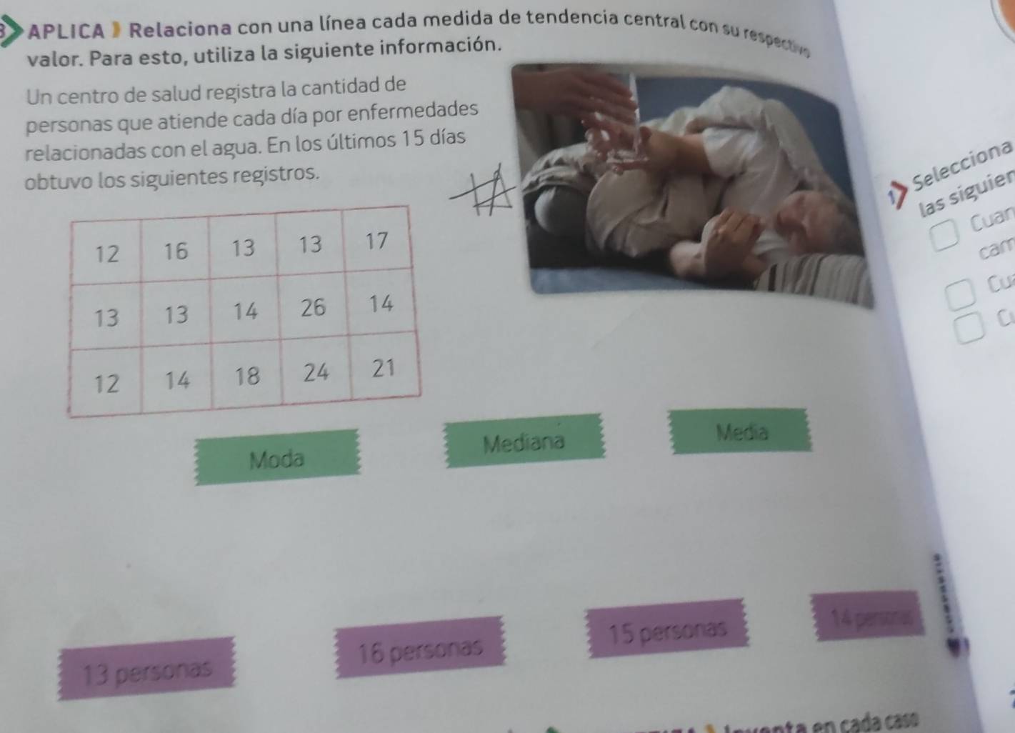 APLICA » Relaciona con una línea cada medida de tendencia central con su respectivo 
valor. Para esto, utiliza la siguiente información. 
Un centro de salud registra la cantidad de 
personas que atiende cada día por enfermedades 
relacionadas con el agua. En los últimos 15 días 
obtuvo los siguientes registros. 
Selecciona 
las siguier 
1> 
Cuan 
cam 
Cu 
C 
Mediana 
Media 
Moda
15 personias
14 persoras
13 personas 16 personas 
anta en cada casó